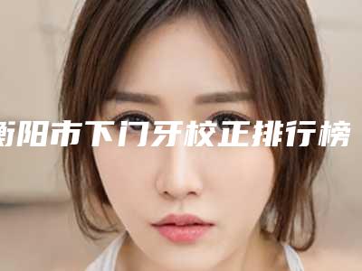 衡阳市下门牙校正排行榜top10强最新排名-衡阳市下门牙校正口腔医生