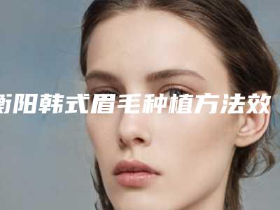 衡阳韩式眉毛种植方法效果最好