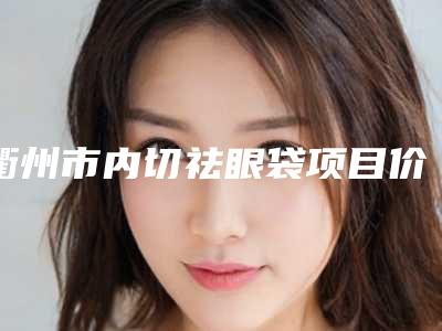 衢州市内切祛眼袋项目价格(费用)-近8个月均价为4981元