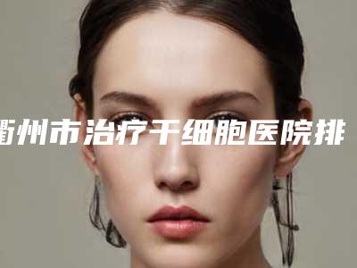 衢州市治疗干细胞医院排名前十名公立推荐(衢州尚静馨医疗美容诊所汇总不分先后)