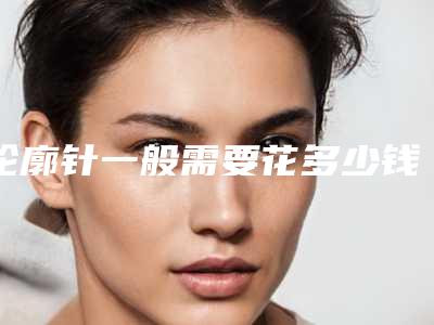 轮廓针一般需要花多少钱?推荐医生,案例反馈