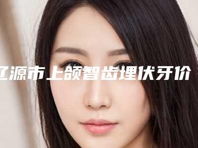 辽源市上颌智齿埋伏牙价格(收费标准)医生擅长一览(近6个月均价为：4786元)