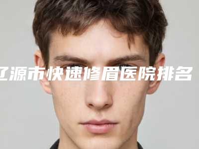 辽源市快速修眉医院排名前十强名单在这里-辽源市快速修眉整形医院