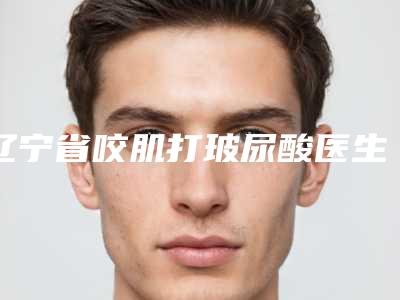 辽宁省咬肌打玻尿酸医生排名榜十强提前告知-佟伟医生点名率高