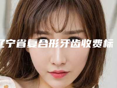 辽宁省复合形牙齿收费标准火热出炉一览-辽宁省复合形牙齿价格