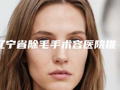 辽宁省除毛手术容医院推荐：除毛手术医院top30整理盘点