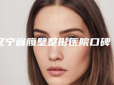 辽宁省腹壁整形医院口碑榜十强哪个实力强(辽宁省腹壁整形整形医院)