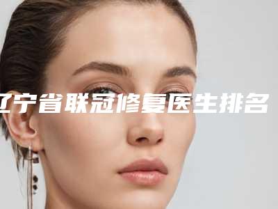 辽宁省联冠修复医生排名揭秘-辽宁省刘映雪口腔医生