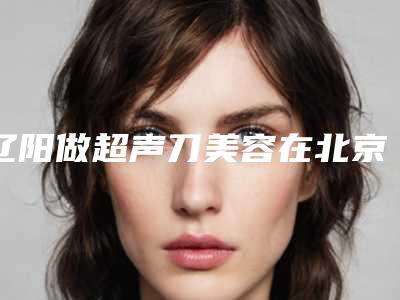 辽阳做超声刀美容在北京价格大概是多少