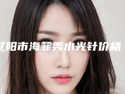 辽阳市海菲秀水光针价格(收费标准)2025版发出来看看-均价海菲秀水光针14784元
