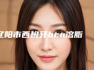 辽阳市西班牙bcn溶脂针医院上榜清单前十名值得一览(辽阳市西班牙bcn溶脂针口腔医院同台竞技争高下)