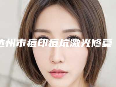 达州市痘印痘坑激光修复医生在榜名单强中手-张永茂整形医生选了不亏