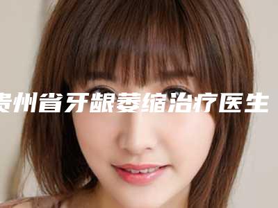 贵州省牙龈萎缩治疗医生上榜清单靠谱名单一览-贵州省王思俨口腔医生