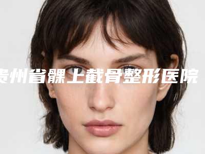 贵州省髁上截骨整形医院(贵阳贵美医疗美容门诊口碑实力绝绝子)