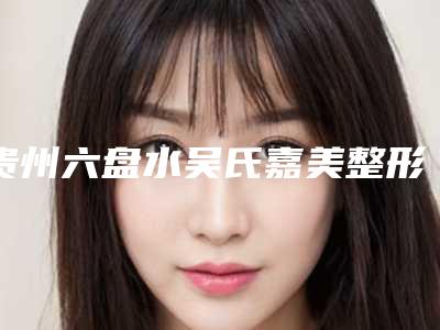 贵州六盘水吴氏嘉美整形医院收费明细2025均价展示附永久美白案例