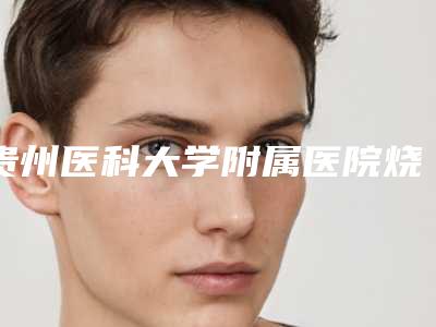 贵州医科大学附属医院烧伤整形科,贵州省人民医院美容烧伤整形外科口碑评价对比