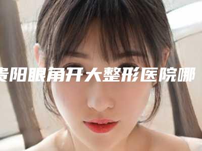 贵阳眼角开大整形医院哪家靠谱？