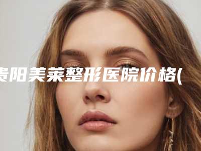 贵阳美莱整形医院价格(费用)清单大势价目曝光-擅长项目耳朵翘起来调整等