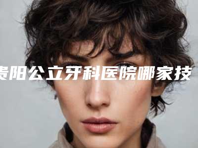 贵阳公立牙科医院哪家技术好?5家实力对比