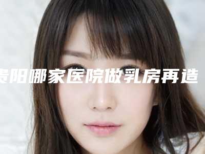 贵阳哪家医院做乳房再造效果好？（贵阳专业的乳腺医院）