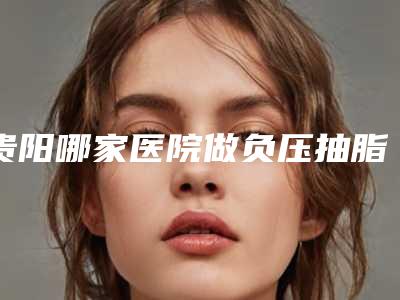 贵阳哪家医院做负压抽脂手术好?