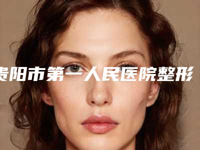 贵阳市第一人民医院整形外科吴文渊整形医生收费标准2025全新获取