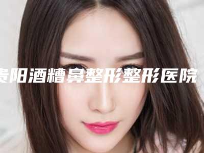 贵阳酒糟鼻整形整形医院实力及排行曝光,贵阳惠爱医疗美容机构技术好人气高