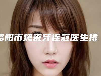 资阳市烤瓷牙连冠医生排行前六请对比技术区别,马住参考-资阳市烤瓷牙连冠口腔医生