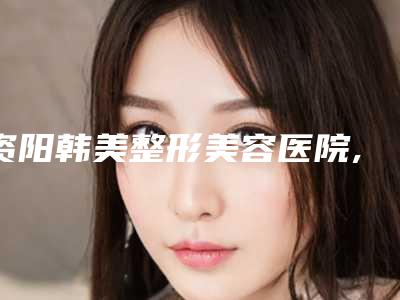 资阳韩美整形美容医院,简阳卡秀医疗美容诊所你比较中意哪一家