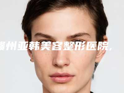 赣州亚韩美容整形医院,赣州长安哪家便宜又好