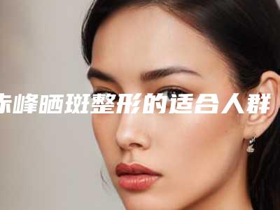 赤峰晒斑整形的适合人群「赤峰晒斑术适合人群」