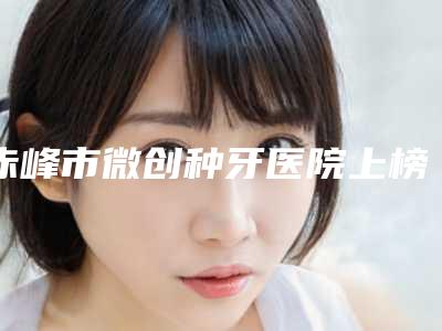 赤峰市微创种牙医院上榜清单前十位公开汇总(赤峰市微创种牙口腔医院是医美健康守护者)