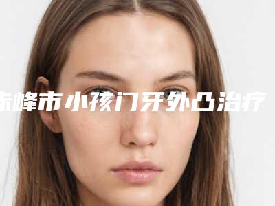 赤峰市小孩门牙外凸治疗医生排行前10新版出炉啦-赤峰市李占林口腔医生