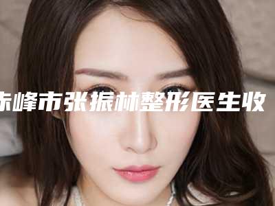 赤峰市张振林整形医生收费明细在线免费公布