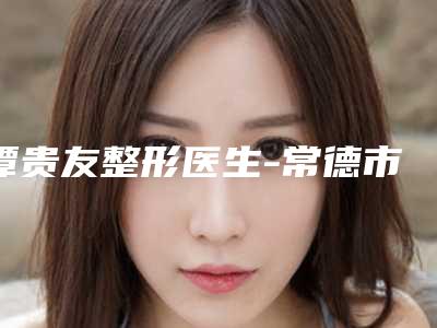 谭贵友整形医生-常德市谭贵友医生假体丰胸取出术口碑人气俱佳