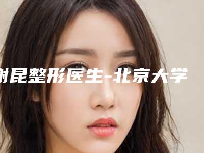 谢昆整形医生-北京大学第一医院烧伤整形科谢昆医师口碑好不好