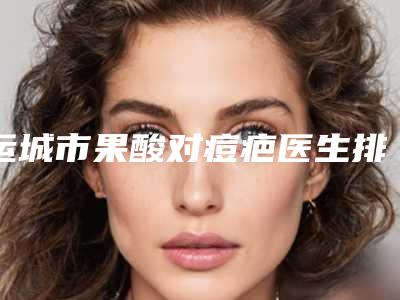 运城市果酸对痘疤医生排行榜top10强专业筛选-运城市果酸对痘疤医生