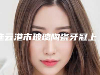 连云港市玻璃陶瓷牙冠上榜名单前十位名单花落谁个-连云港市玻璃陶瓷牙冠口腔医生