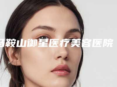 马鞍山御星医疗美容医院热门项目价格表一览-马鞍山市整形医院