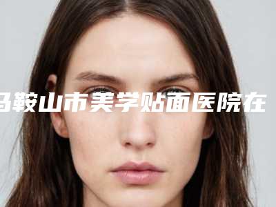 马鞍山市美学贴面医院在榜清单机构选择攻略（马鞍山市美学贴面口腔医院真实口碑反馈整理）