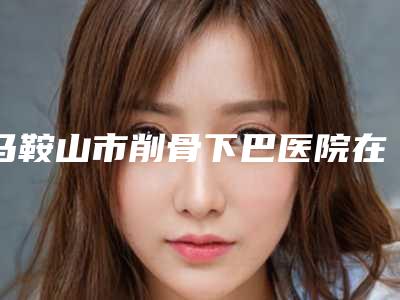 马鞍山市削骨下巴医院在榜名单十强资料-马鞍山市削骨下巴整形医院
