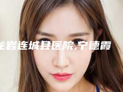 龙岩连城县医院,宁德霞浦王恭枝美容诊所口碑横评哪家好