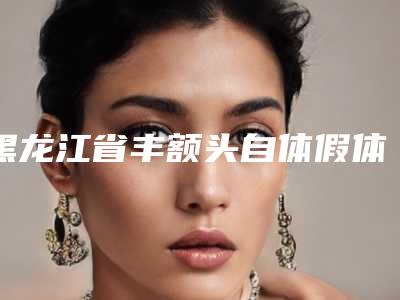黑龙江省丰额头自体假体医院排名榜谁独占鳌头冲进前三(黑龙江省丰额头自体假体整形医院)