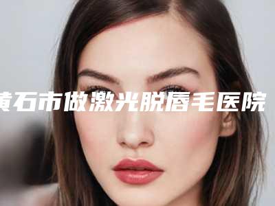 黄石市做激光脱唇毛医院排行前十名知名度高-黄石初颜医疗美容诊所不吹不黑看一看