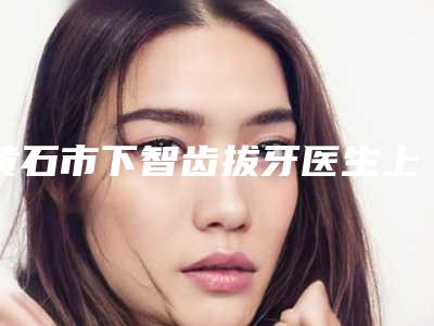黄石市下智齿拔牙医生上榜名单top10强权威篇-黄石市下智齿拔牙口腔医生