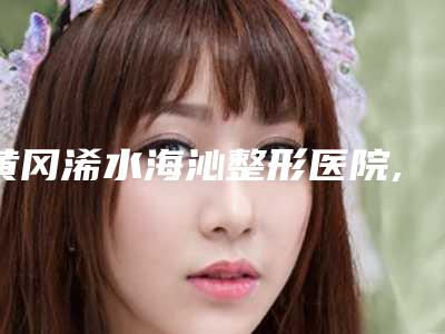 黄冈浠水海沁整形医院,黄冈市浠水县嘉美医疗美容怎么样哪个大夫手术做的好