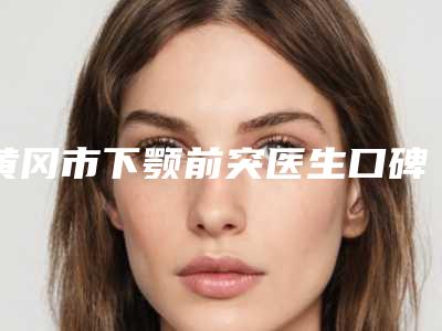 黄冈市下颚前突医生口碑排行前十名硬核对比-黄冈市下颚前突整形医生