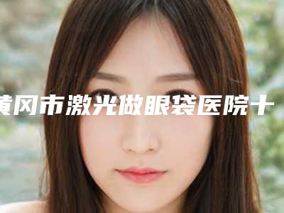 黄冈市激光做眼袋医院十强排行专家盘点（黄冈市激光做眼袋整形医院）