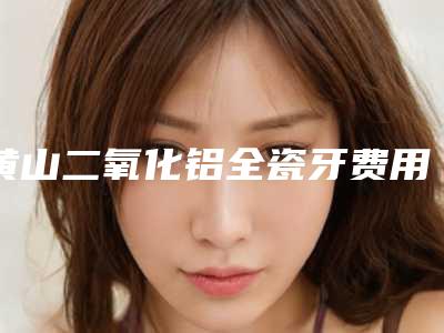 黄山二氧化铝全瓷牙费用大概多少