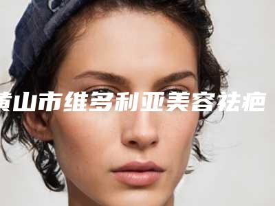 黄山市维多利亚美容祛疤医生排行top10强排名-黄山市维多利亚美容祛疤整形医生